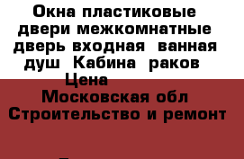 Окна пластиковые, двери межкомнатные, дверь входная, ванная, душ. Кабина, раков › Цена ­ 2 000 - Московская обл. Строительство и ремонт » Двери, окна и перегородки   